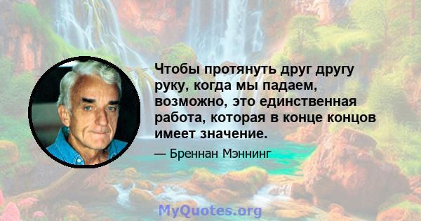 Чтобы протянуть друг другу руку, когда мы падаем, возможно, это единственная работа, которая в конце концов имеет значение.