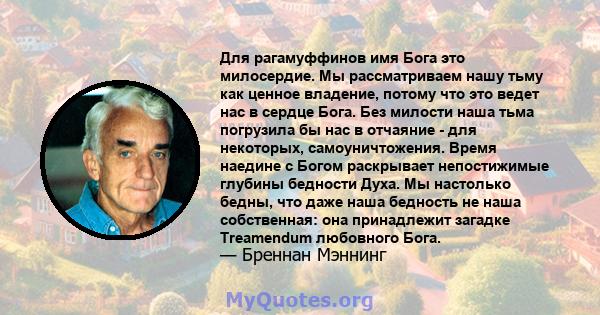 Для рагамуффинов имя Бога это милосердие. Мы рассматриваем нашу тьму как ценное владение, потому что это ведет нас в сердце Бога. Без милости наша тьма погрузила бы нас в отчаяние - для некоторых, самоуничтожения. Время 