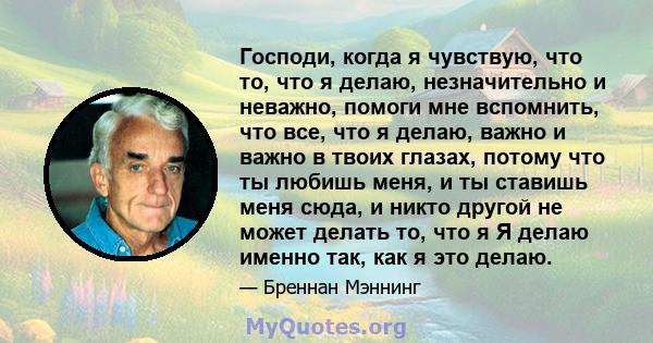 Господи, когда я чувствую, что то, что я делаю, незначительно и неважно, помоги мне вспомнить, что все, что я делаю, важно и важно в твоих глазах, потому что ты любишь меня, и ты ставишь меня сюда, и никто другой не