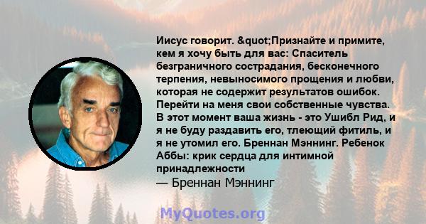 Иисус говорит. "Признайте и примите, кем я хочу быть для вас: Спаситель безграничного сострадания, бесконечного терпения, невыносимого прощения и любви, которая не содержит результатов ошибок. Перейти на меня свои