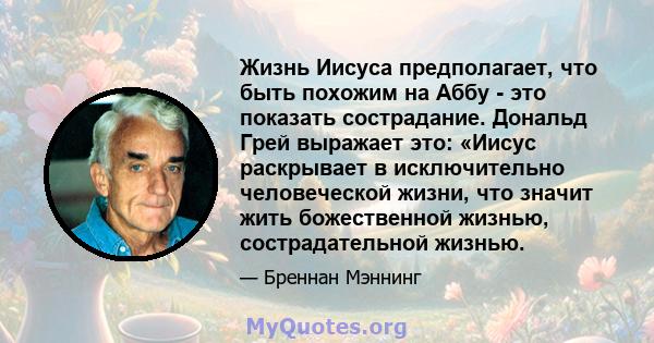 Жизнь Иисуса предполагает, что быть похожим на Аббу - это показать сострадание. Дональд Грей выражает это: «Иисус раскрывает в исключительно человеческой жизни, что значит жить божественной жизнью, сострадательной