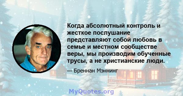 Когда абсолютный контроль и жесткое послушание представляют собой любовь в семье и местном сообществе веры, мы производим обученные трусы, а не христианские люди.