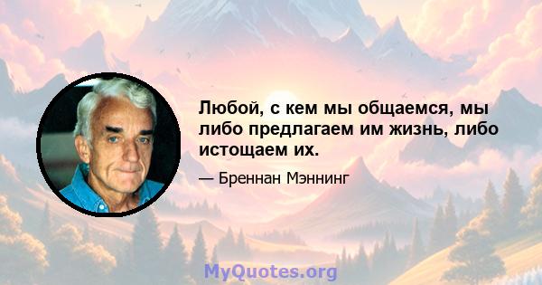 Любой, с кем мы общаемся, мы либо предлагаем им жизнь, либо истощаем их.