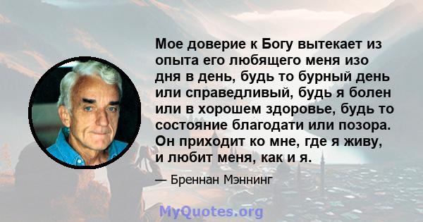 Мое доверие к Богу вытекает из опыта его любящего меня изо дня в день, будь то бурный день или справедливый, будь я болен или в хорошем здоровье, будь то состояние благодати или позора. Он приходит ко мне, где я живу, и 