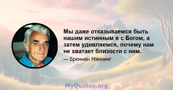 Мы даже отказываемся быть нашим истинным я с Богом, а затем удивляемся, почему нам не хватает близости с ним.