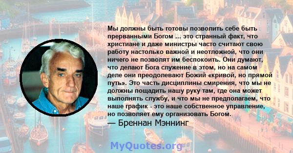 Мы должны быть готовы позволить себе быть прерванными Богом ... это странный факт, что христиане и даже министры часто считают свою работу настолько важной и неотложной, что они ничего не позволят им беспокоить. Они