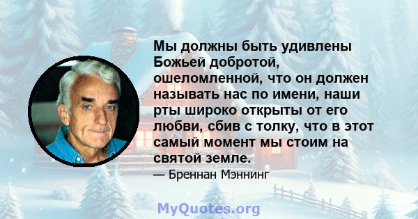 Мы должны быть удивлены Божьей добротой, ошеломленной, что он должен называть нас по имени, наши рты широко открыты от его любви, сбив с толку, что в этот самый момент мы стоим на святой земле.