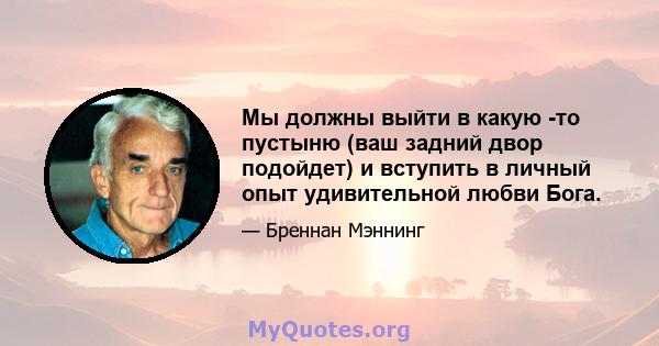 Мы должны выйти в какую -то пустыню (ваш задний двор подойдет) и вступить в личный опыт удивительной любви Бога.