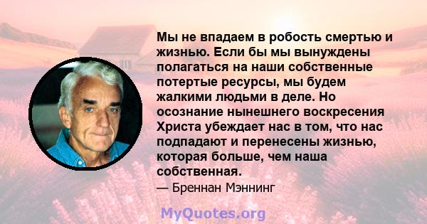 Мы не впадаем в робость смертью и жизнью. Если бы мы вынуждены полагаться на наши собственные потертые ресурсы, мы будем жалкими людьми в деле. Но осознание нынешнего воскресения Христа убеждает нас в том, что нас