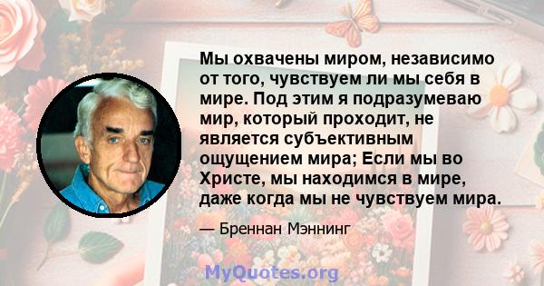 Мы охвачены миром, независимо от того, чувствуем ли мы себя в мире. Под этим я подразумеваю мир, который проходит, не является субъективным ощущением мира; Если мы во Христе, мы находимся в мире, даже когда мы не