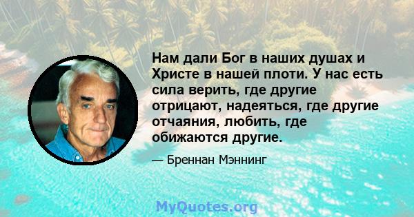 Нам дали Бог в наших душах и Христе в нашей плоти. У нас есть сила верить, где другие отрицают, надеяться, где другие отчаяния, любить, где обижаются другие.