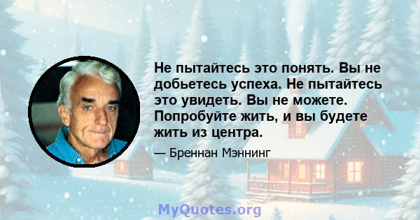 Не пытайтесь это понять. Вы не добьетесь успеха. Не пытайтесь это увидеть. Вы не можете. Попробуйте жить, и вы будете жить из центра.