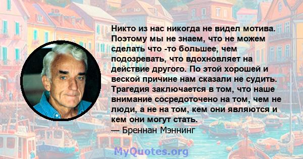 Никто из нас никогда не видел мотива. Поэтому мы не знаем, что не можем сделать что -то большее, чем подозревать, что вдохновляет на действие другого. По этой хорошей и веской причине нам сказали не судить. Трагедия