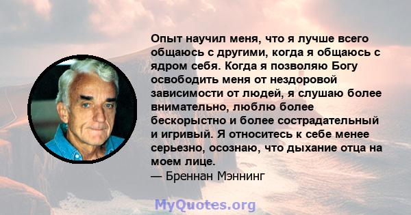 Опыт научил меня, что я лучше всего общаюсь с другими, когда я общаюсь с ядром себя. Когда я позволяю Богу освободить меня от нездоровой зависимости от людей, я слушаю более внимательно, люблю более бескорыстно и более