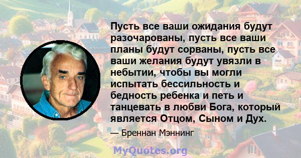 Пусть все ваши ожидания будут разочарованы, пусть все ваши планы будут сорваны, пусть все ваши желания будут увязли в небытии, чтобы вы могли испытать бессильность и бедность ребенка и петь и танцевать в любви Бога,