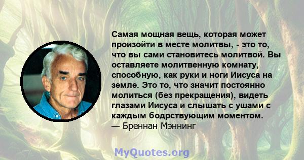 Самая мощная вещь, которая может произойти в месте молитвы, - это то, что вы сами становитесь молитвой. Вы оставляете молитвенную комнату, способную, как руки и ноги Иисуса на земле. Это то, что значит постоянно