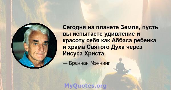 Сегодня на планете Земля, пусть вы испытаете удивление и красоту себя как Аббаса ребенка и храма Святого Духа через Иисуса Христа