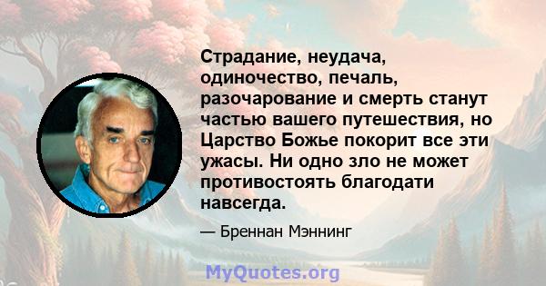 Страдание, неудача, одиночество, печаль, разочарование и смерть станут частью вашего путешествия, но Царство Божье покорит все эти ужасы. Ни одно зло не может противостоять благодати навсегда.