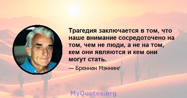 Трагедия заключается в том, что наше внимание сосредоточено на том, чем не люди, а не на том, кем они являются и кем они могут стать.