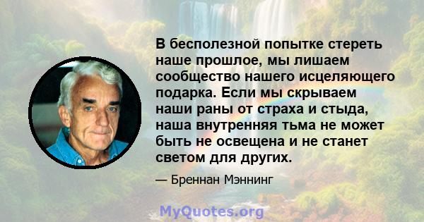 В бесполезной попытке стереть наше прошлое, мы лишаем сообщество нашего исцеляющего подарка. Если мы скрываем наши раны от страха и стыда, наша внутренняя тьма не может быть не освещена и не станет светом для других.