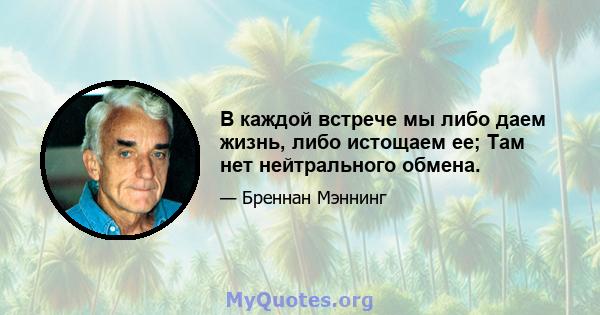 В каждой встрече мы либо даем жизнь, либо истощаем ее; Там нет нейтрального обмена.