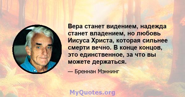 Вера станет видением, надежда станет владением, но любовь Иисуса Христа, которая сильнее смерти вечно. В конце концов, это единственное, за что вы можете держаться.