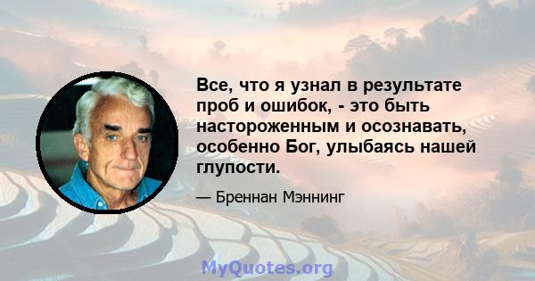 Все, что я узнал в результате проб и ошибок, - это быть настороженным и осознавать, особенно Бог, улыбаясь нашей глупости.