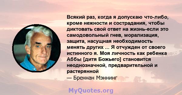 Всякий раз, когда я допускаю что-либо, кроме нежности и сострадания, чтобы диктовать свой ответ на жизнь-если это самодовольный гнев, морализация, защита, насущная необходимость менять других ... Я отчужден от своего