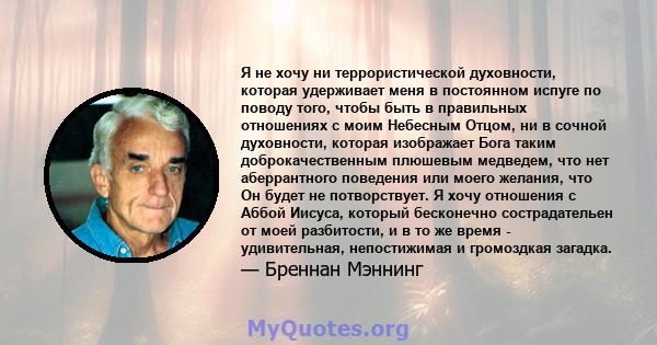 Я не хочу ни террористической духовности, которая удерживает меня в постоянном испуге по поводу того, чтобы быть в правильных отношениях с моим Небесным Отцом, ни в сочной духовности, которая изображает Бога таким