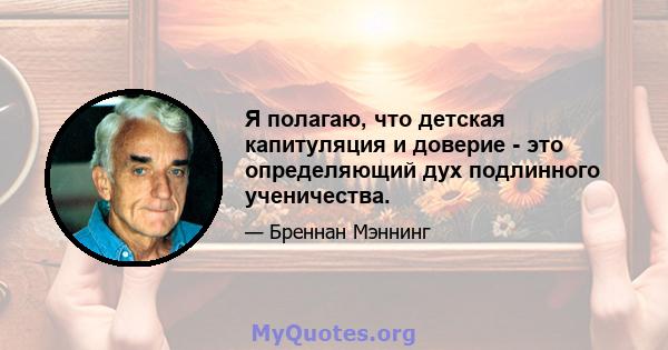 Я полагаю, что детская капитуляция и доверие - это определяющий дух подлинного ученичества.