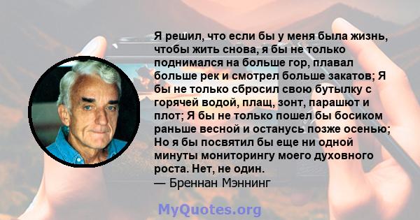 Я решил, что если бы у меня была жизнь, чтобы жить снова, я бы не только поднимался на больше гор, плавал больше рек и смотрел больше закатов; Я бы не только сбросил свою бутылку с горячей водой, плащ, зонт, парашют и