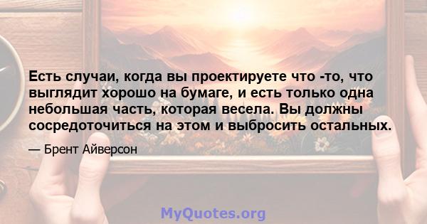 Есть случаи, когда вы проектируете что -то, что выглядит хорошо на бумаге, и есть только одна небольшая часть, которая весела. Вы должны сосредоточиться на этом и выбросить остальных.