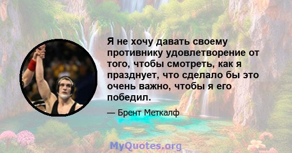 Я не хочу давать своему противнику удовлетворение от того, чтобы смотреть, как я празднует, что сделало бы это очень важно, чтобы я его победил.