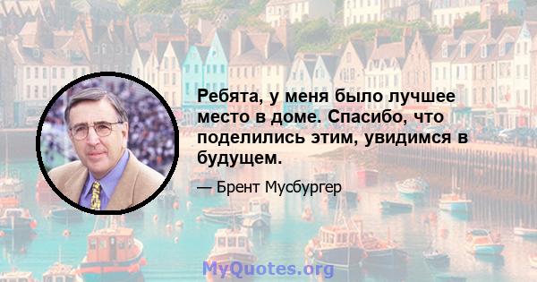 Ребята, у меня было лучшее место в доме. Спасибо, что поделились этим, увидимся в будущем.