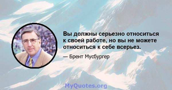 Вы должны серьезно относиться к своей работе, но вы не можете относиться к себе всерьез.