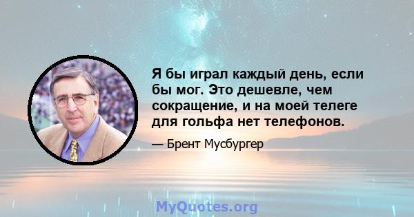 Я бы играл каждый день, если бы мог. Это дешевле, чем сокращение, и на моей телеге для гольфа нет телефонов.