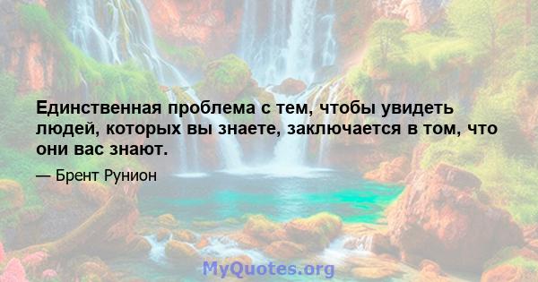 Единственная проблема с тем, чтобы увидеть людей, которых вы знаете, заключается в том, что они вас знают.