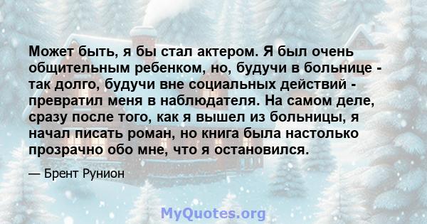 Может быть, я бы стал актером. Я был очень общительным ребенком, но, будучи в больнице - так долго, будучи вне социальных действий - превратил меня в наблюдателя. На самом деле, сразу после того, как я вышел из