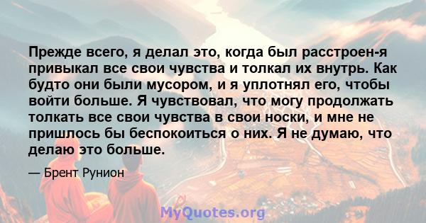 Прежде всего, я делал это, когда был расстроен-я привыкал все свои чувства и толкал их внутрь. Как будто они были мусором, и я уплотнял его, чтобы войти больше. Я чувствовал, что могу продолжать толкать все свои чувства 