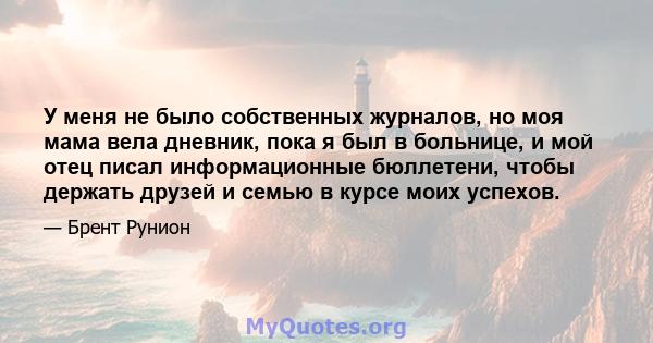 У меня не было собственных журналов, но моя мама вела дневник, пока я был в больнице, и мой отец писал информационные бюллетени, чтобы держать друзей и семью в курсе моих успехов.