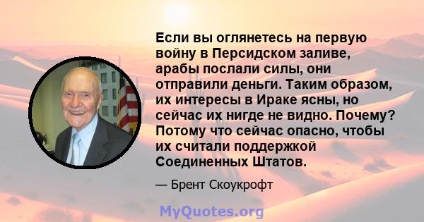 Если вы оглянетесь на первую войну в Персидском заливе, арабы послали силы, они отправили деньги. Таким образом, их интересы в Ираке ясны, но сейчас их нигде не видно. Почему? Потому что сейчас опасно, чтобы их считали