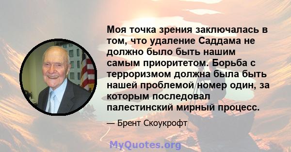 Моя точка зрения заключалась в том, что удаление Саддама не должно было быть нашим самым приоритетом. Борьба с терроризмом должна была быть нашей проблемой номер один, за которым последовал палестинский мирный процесс.