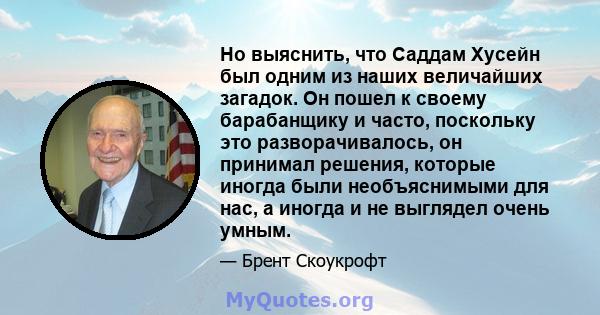 Но выяснить, что Саддам Хусейн был одним из наших величайших загадок. Он пошел к своему барабанщику и часто, поскольку это разворачивалось, он принимал решения, которые иногда были необъяснимыми для нас, а иногда и не