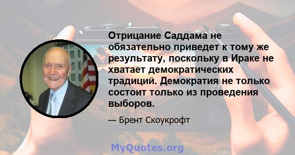 Отрицание Саддама не обязательно приведет к тому же результату, поскольку в Ираке не хватает демократических традиций. Демократия не только состоит только из проведения выборов.