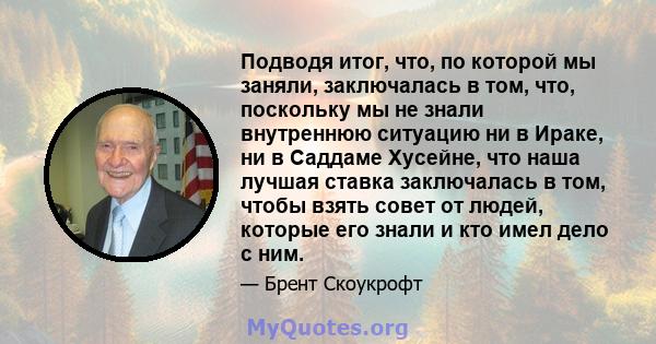 Подводя итог, что, по которой мы заняли, заключалась в том, что, поскольку мы не знали внутреннюю ситуацию ни в Ираке, ни в Саддаме Хусейне, что наша лучшая ставка заключалась в том, чтобы взять совет от людей, которые