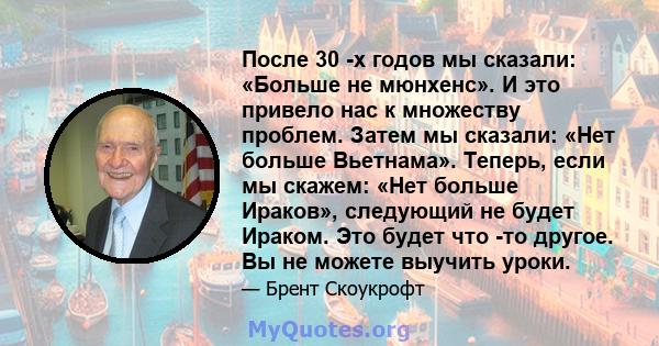 После 30 -х годов мы сказали: «Больше не мюнхенс». И это привело нас к множеству проблем. Затем мы сказали: «Нет больше Вьетнама». Теперь, если мы скажем: «Нет больше Ираков», следующий не будет Ираком. Это будет что