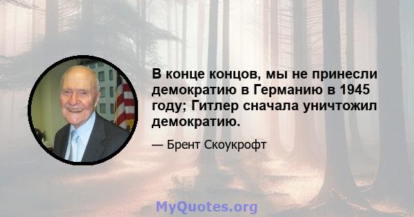 В конце концов, мы не принесли демократию в Германию в 1945 году; Гитлер сначала уничтожил демократию.