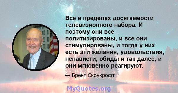 Все в пределах досягаемости телевизионного набора. И поэтому они все политизированы, и все они стимулированы, и тогда у них есть эти желания, удовольствия, ненависти, обиды и так далее, и они мгновенно реагируют.