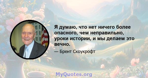 Я думаю, что нет ничего более опасного, чем неправильно, уроки истории, и мы делаем это вечно.