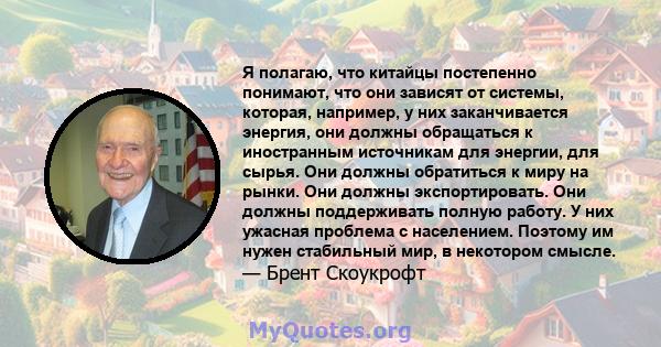 Я полагаю, что китайцы постепенно понимают, что они зависят от системы, которая, например, у них заканчивается энергия, они должны обращаться к иностранным источникам для энергии, для сырья. Они должны обратиться к миру 